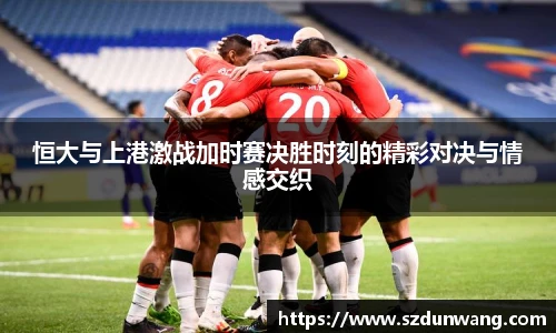 恒大与上港激战加时赛决胜时刻的精彩对决与情感交织